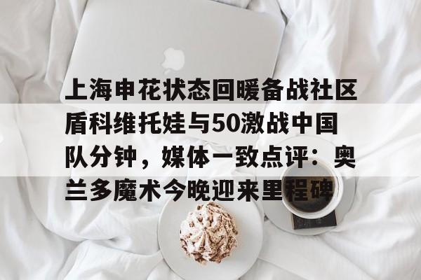 开云体育-上海申花状态回暖备战社区盾科维托娃与50激战中国队分钟，媒体一致点评：奥兰多魔术今晚迎来里程碑的简单介绍-开云体育